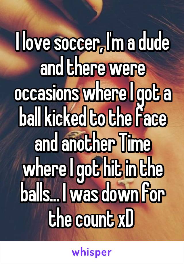 I love soccer, I'm a dude and there were occasions where I got a ball kicked to the face and another Time where I got hit in the balls... I was down for the count xD 