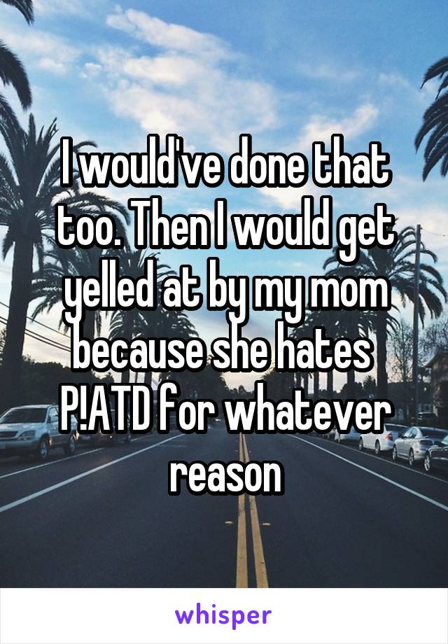 I would've done that too. Then I would get yelled at by my mom because she hates 
P!ATD for whatever reason