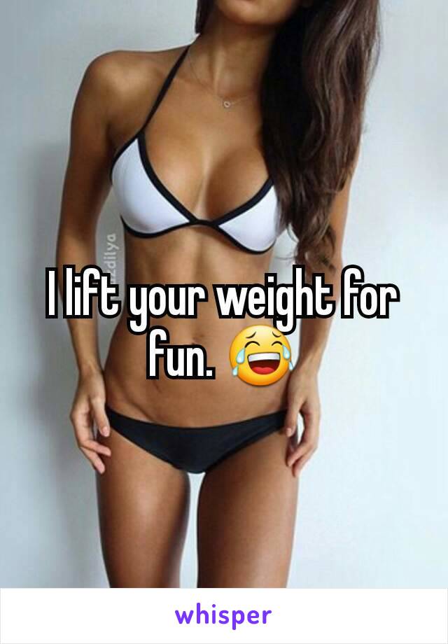 I lift your weight for fun. 😂