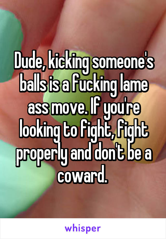 Dude, kicking someone's balls is a fucking lame ass move. If you're looking to fight, fight properly and don't be a coward. 