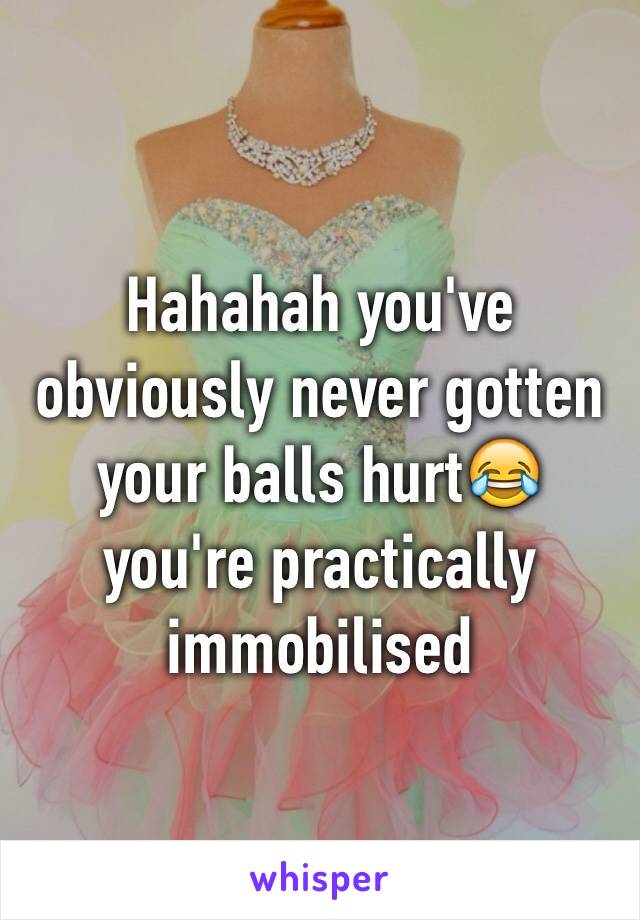 Hahahah you've obviously never gotten your balls hurt😂 you're practically immobilised