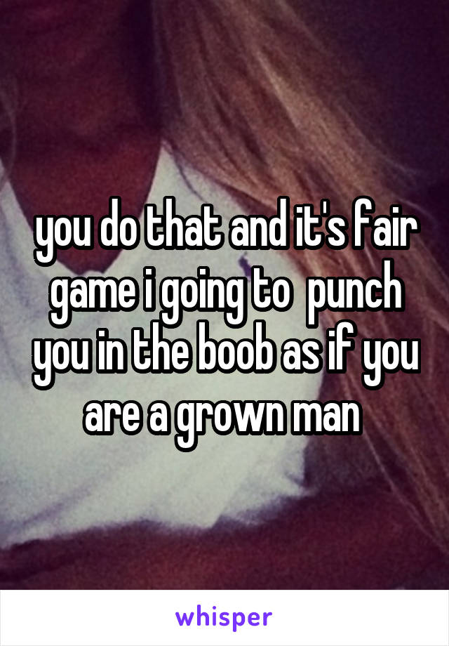 you do that and it's fair game i going to  punch you in the boob as if you are a grown man 