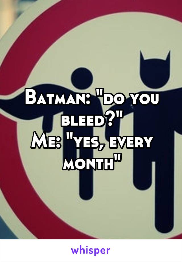 Batman: "do you bleed?"
Me: "yes, every month"