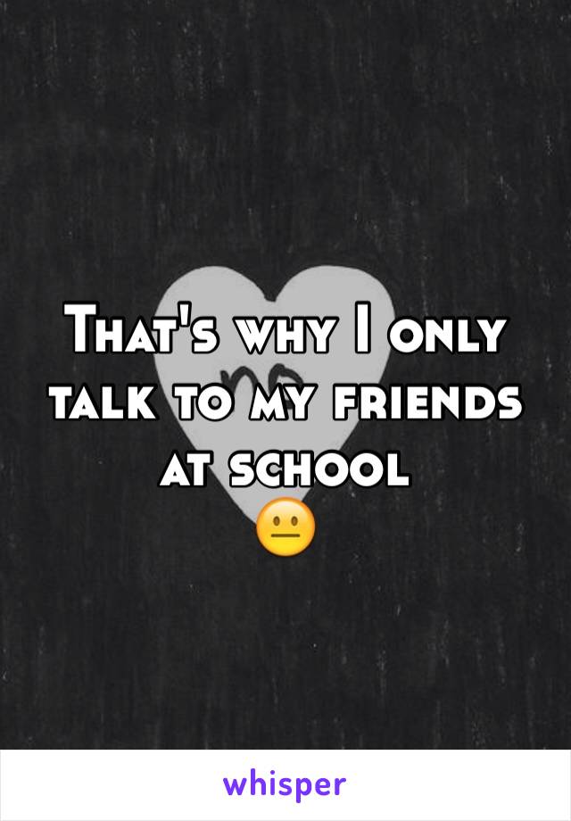 That's why I only talk to my friends at school 
😐