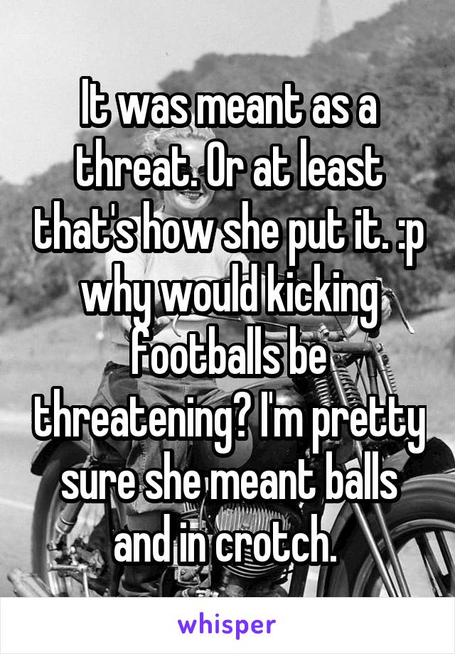 It was meant as a threat. Or at least that's how she put it. :p why would kicking footballs be threatening? I'm pretty sure she meant balls and in crotch. 