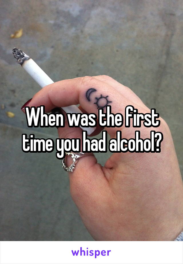 When was the first time you had alcohol?