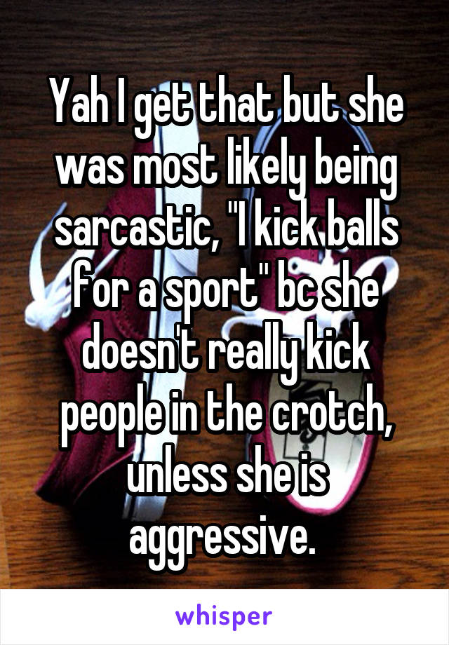 Yah I get that but she was most likely being sarcastic, "I kick balls for a sport" bc she doesn't really kick people in the crotch, unless she is aggressive. 