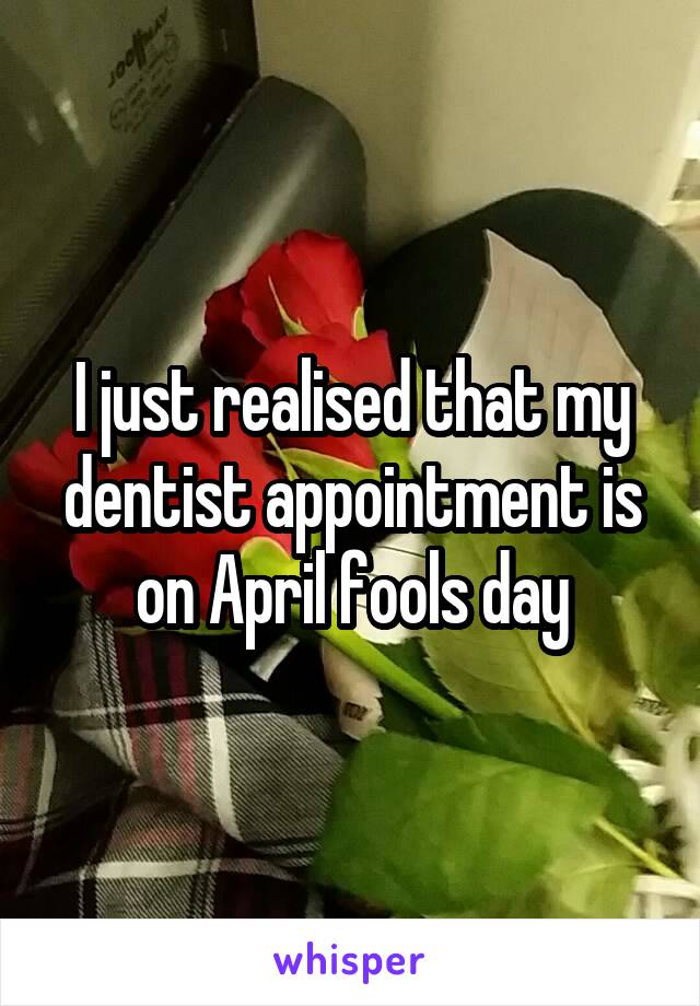 I just realised that my dentist appointment is on April fools day