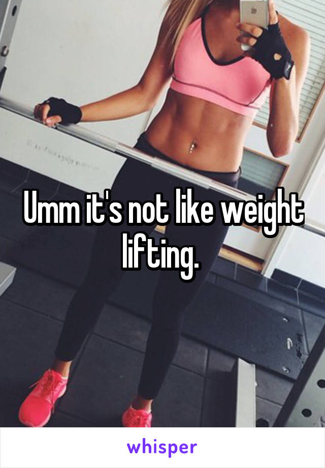 Umm it's not like weight lifting. 