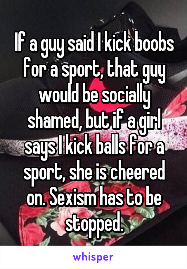 If a guy said I kick boobs for a sport, that guy would be socially shamed, but if a girl says I kick balls for a sport, she is cheered on. Sexism has to be stopped.