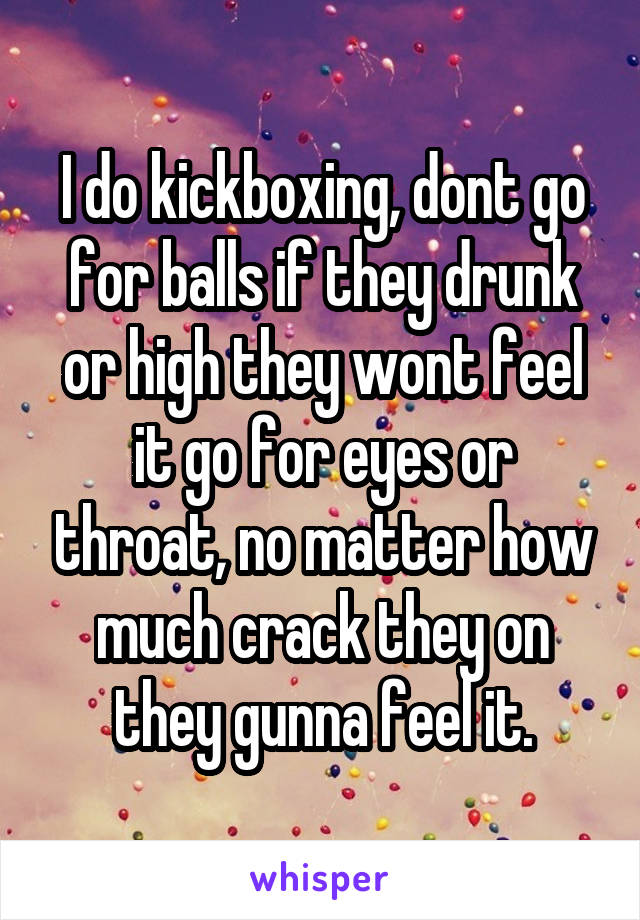 I do kickboxing, dont go for balls if they drunk or high they wont feel it go for eyes or throat, no matter how much crack they on they gunna feel it.