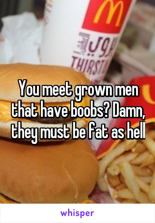 You meet grown men that have boobs? Damn, they must be fat as hell