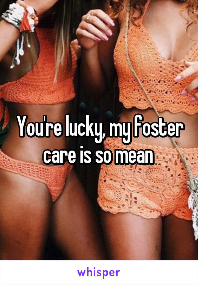 You're lucky, my foster care is so mean 