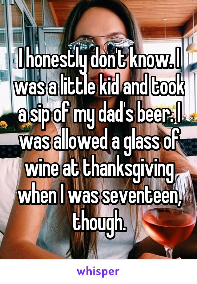 I honestly don't know. I was a little kid and took a sip of my dad's beer. I was allowed a glass of wine at thanksgiving when I was seventeen, though.