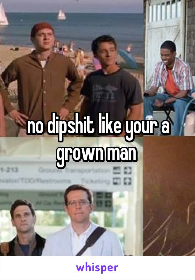 no dipshit like your a grown man 