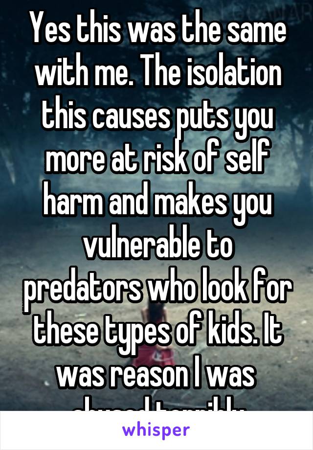 Yes this was the same with me. The isolation this causes puts you more at risk of self harm and makes you vulnerable to predators who look for these types of kids. It was reason I was  abused terribly