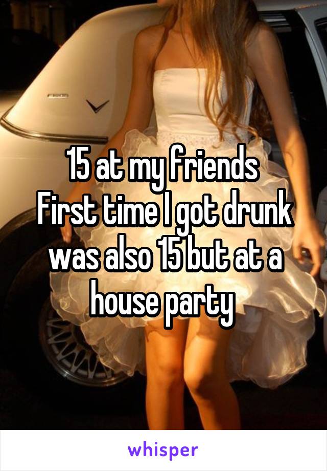 15 at my friends 
First time I got drunk was also 15 but at a house party 