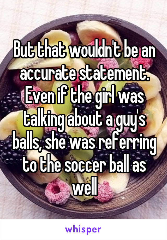 But that wouldn't be an accurate statement. Even if the girl was talking about a guy's balls, she was referring to the soccer ball as well