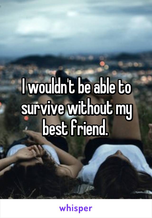 I wouldn't be able to survive without my best friend. 