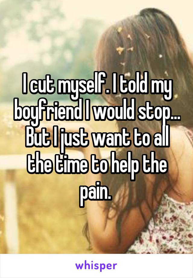 I cut myself. I told my boyfriend I would stop... But I just want to all the time to help the pain. 