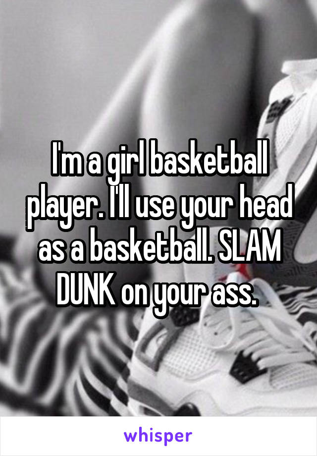 I'm a girl basketball player. I'll use your head as a basketball. SLAM DUNK on your ass. 