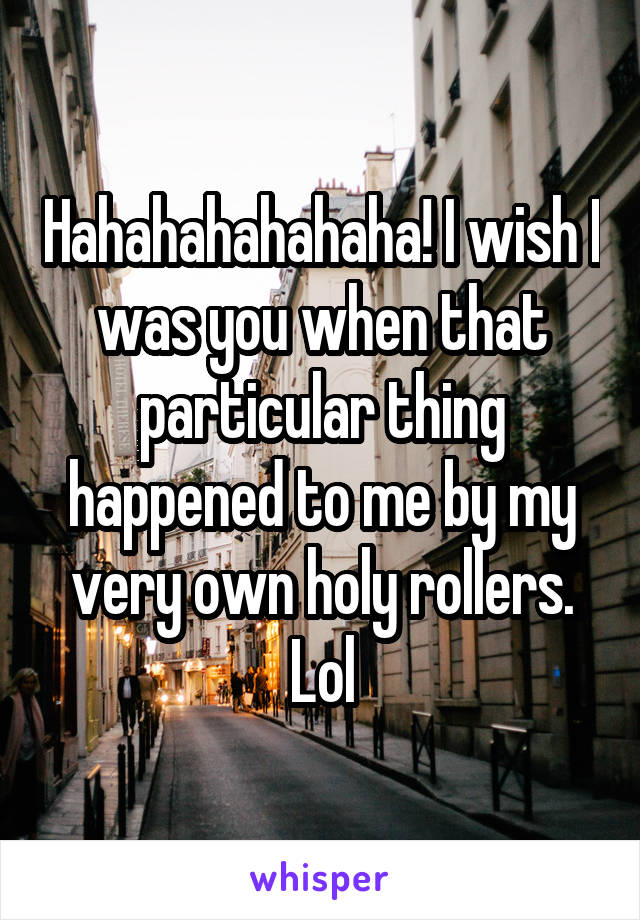 Hahahahahahaha! I wish I was you when that particular thing happened to me by my very own holy rollers. Lol