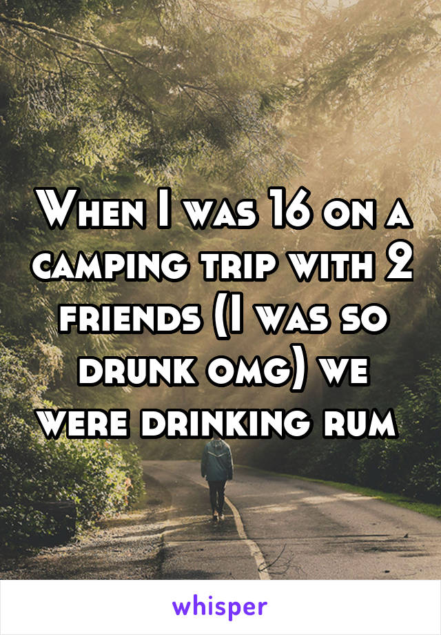 When I was 16 on a camping trip with 2 friends (I was so drunk omg) we were drinking rum 