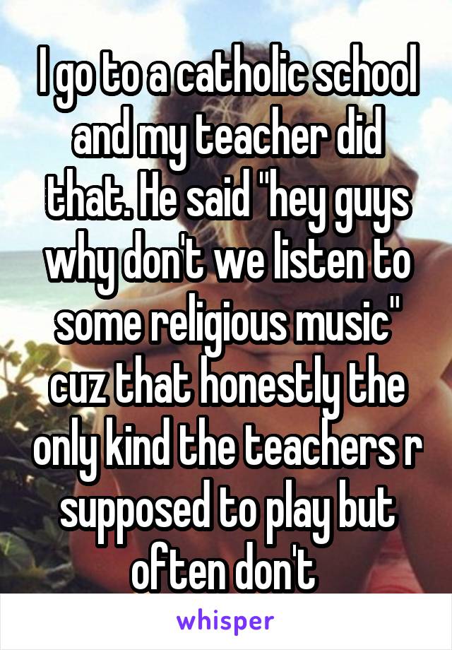 I go to a catholic school and my teacher did that. He said "hey guys why don't we listen to some religious music" cuz that honestly the only kind the teachers r supposed to play but often don't 