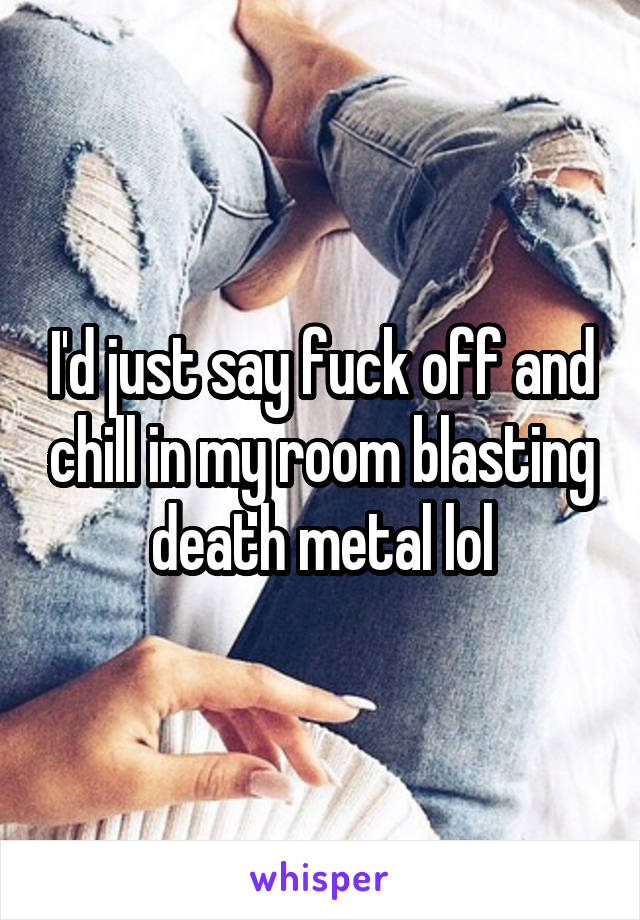 I'd just say fuck off and chill in my room blasting death metal lol