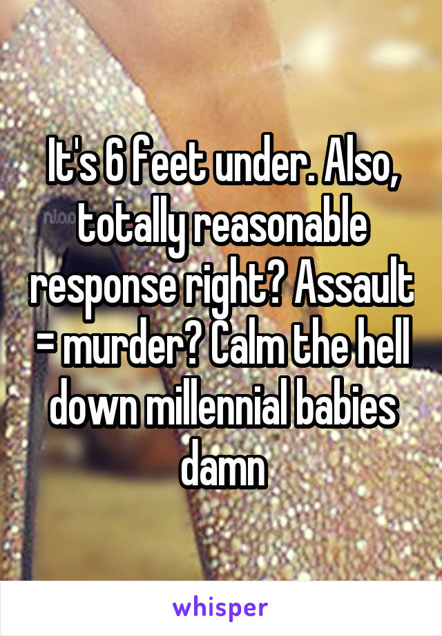 It's 6 feet under. Also, totally reasonable response right? Assault = murder? Calm the hell down millennial babies damn