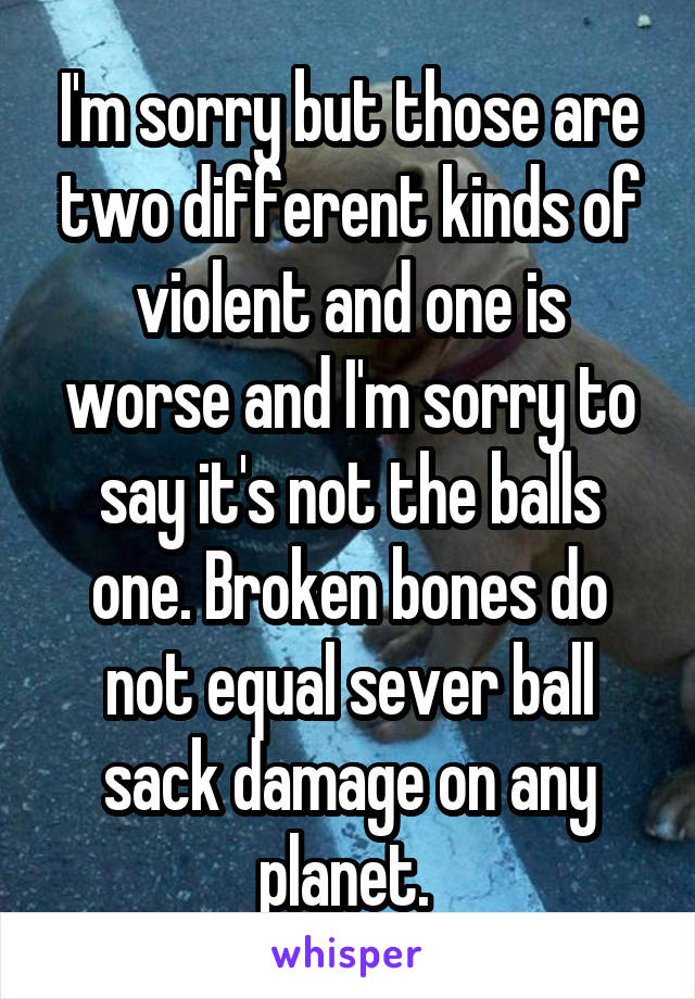 I'm sorry but those are two different kinds of violent and one is worse and I'm sorry to say it's not the balls one. Broken bones do not equal sever ball sack damage on any planet. 