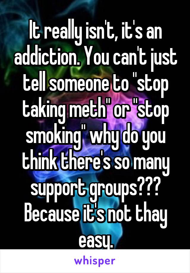 It really isn't, it's an addiction. You can't just tell someone to "stop taking meth" or "stop smoking" why do you think there's so many support groups??? Because it's not thay easy.