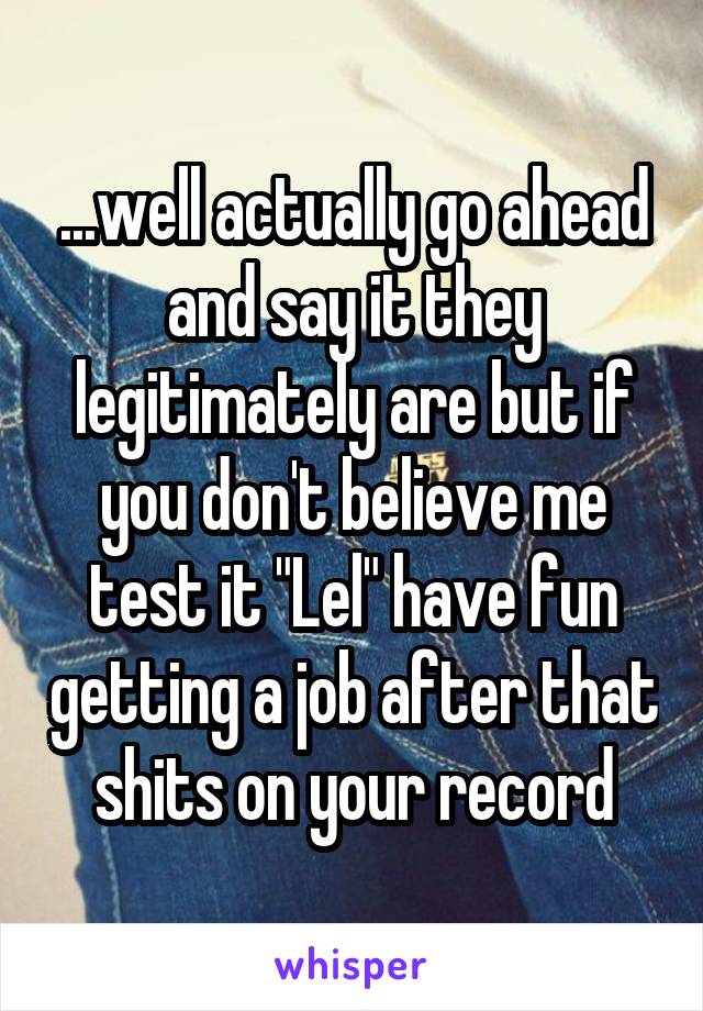 ...well actually go ahead and say it they legitimately are but if you don't believe me test it "Lel" have fun getting a job after that shits on your record