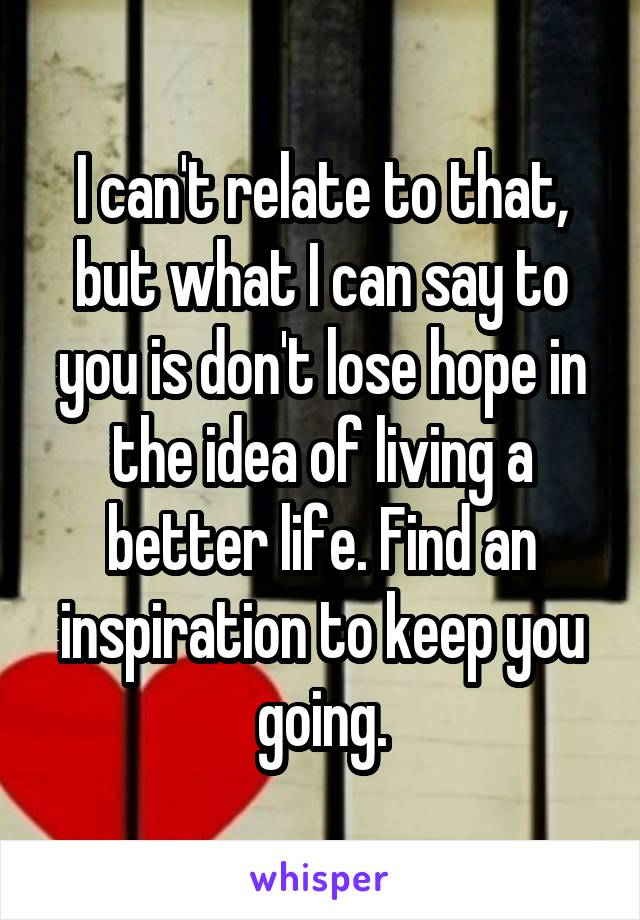 I can't relate to that, but what I can say to you is don't lose hope in the idea of living a better life. Find an inspiration to keep you going.