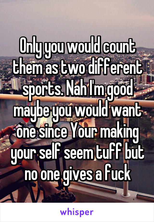 Only you would count them as two different sports. Nah I'm good maybe you would want one since Your making your self seem tuff but no one gives a fuck