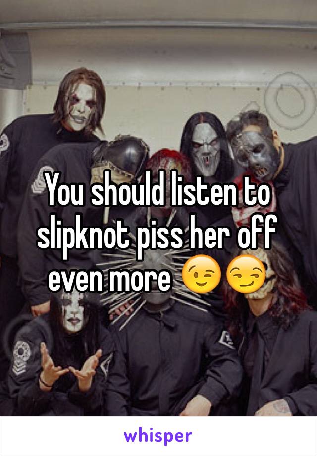 You should listen to slipknot piss her off even more 😉😏