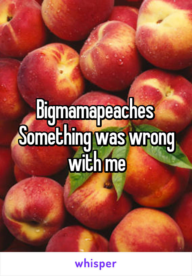 Bigmamapeaches 
Something was wrong with me