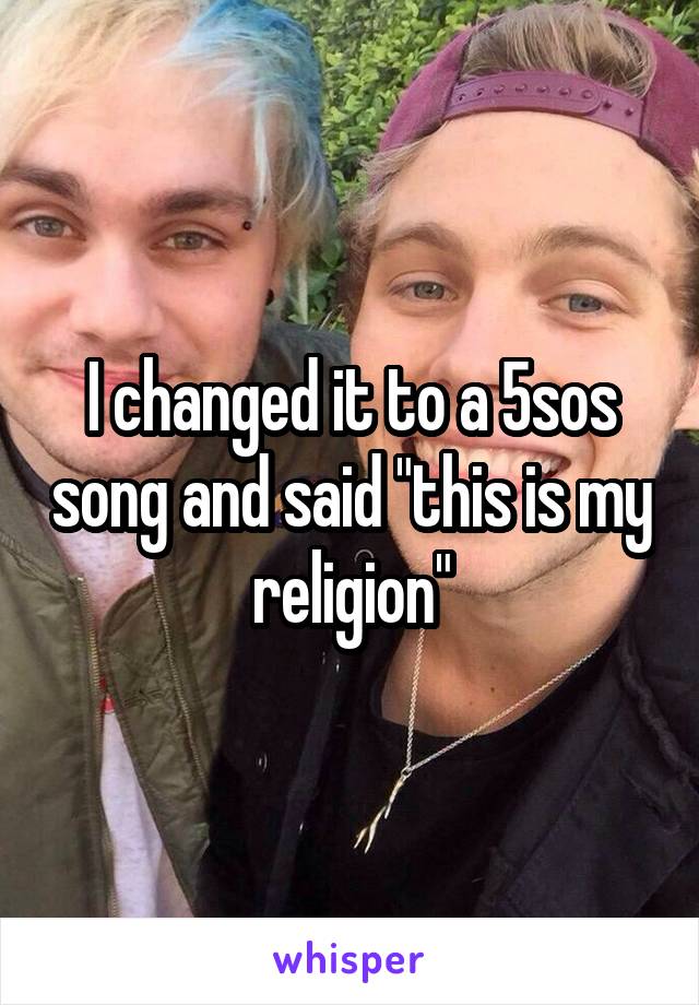 I changed it to a 5sos song and said "this is my religion"