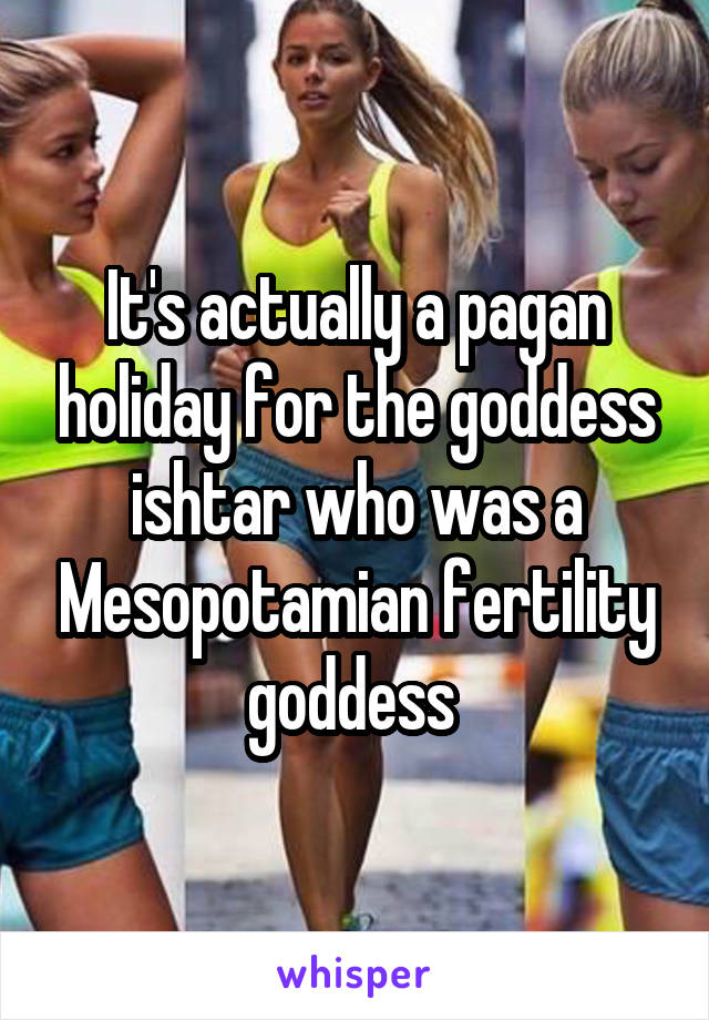 It's actually a pagan holiday for the goddess ishtar who was a Mesopotamian fertility goddess 