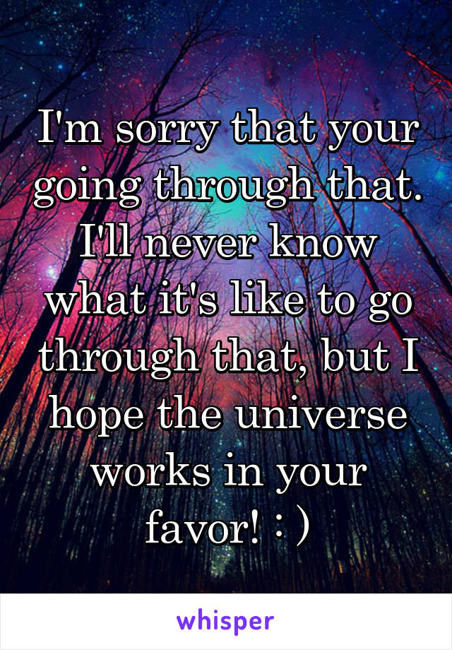 I'm sorry that your going through that. I'll never know what it's like to go through that, but I hope the universe works in your favor! : )