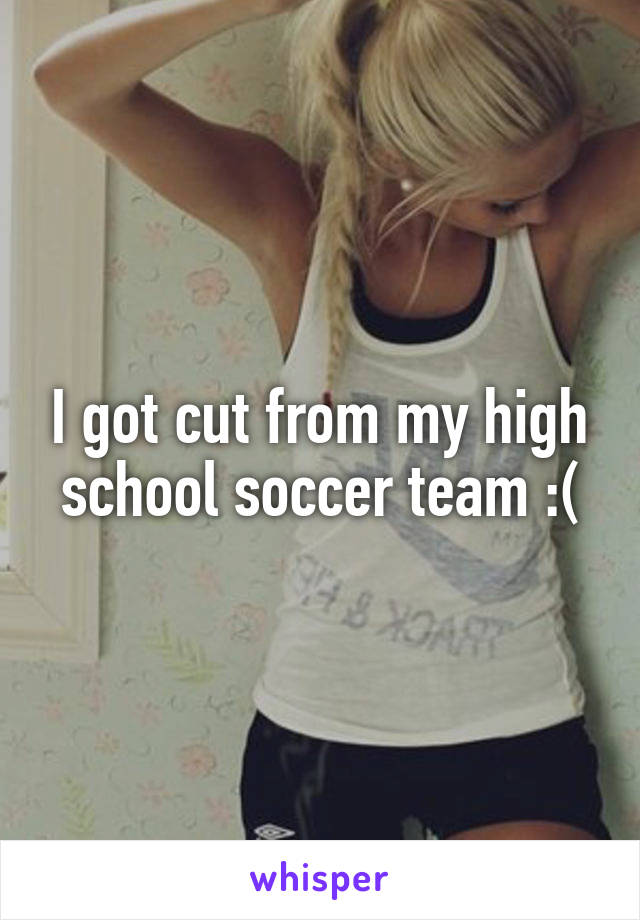 I got cut from my high school soccer team :(