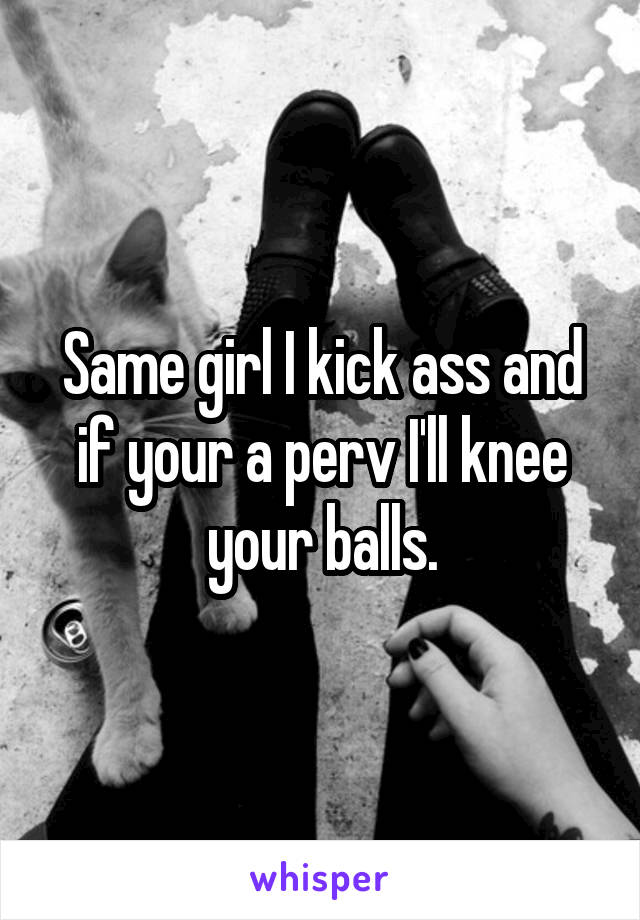 Same girl I kick ass and if your a perv I'll knee your balls.