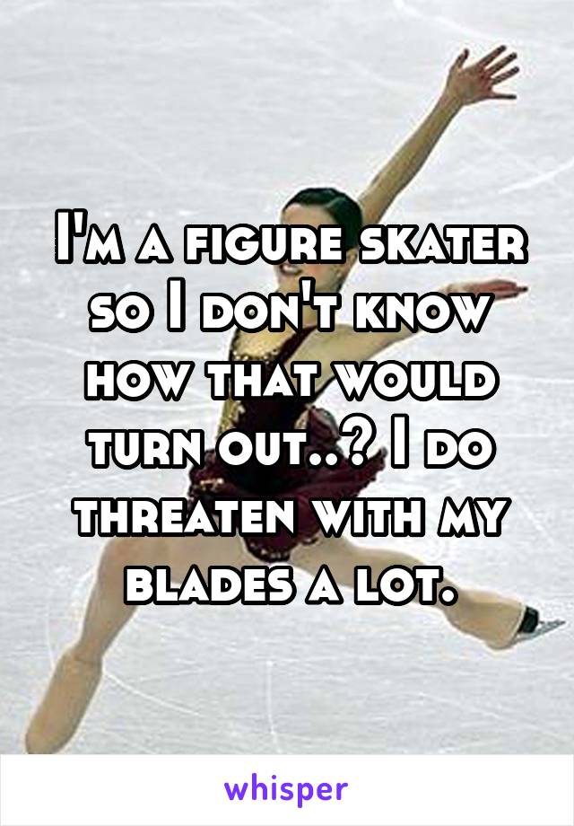 I'm a figure skater so I don't know how that would turn out..? I do threaten with my blades a lot.