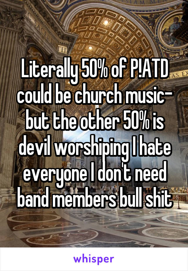 Literally 50% of P!ATD could be church music- but the other 50% is devil worshiping I hate everyone I don't need band members bull shit