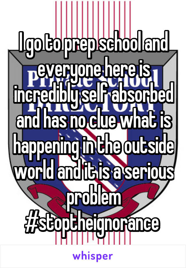 I go to prep school and everyone here is incredibly self absorbed and has no clue what is happening in the outside world and it is a serious problem #stoptheignorance 