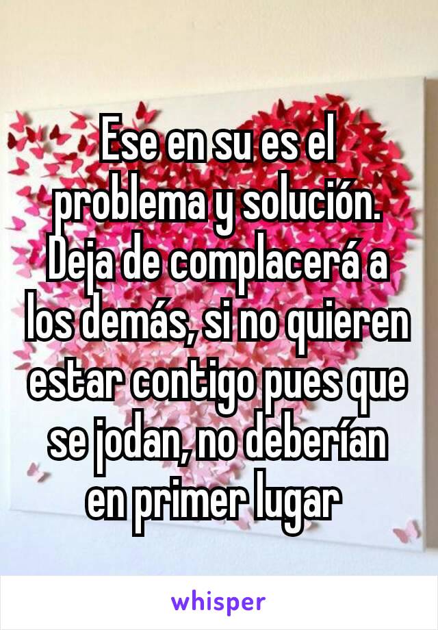 Ese en su es el problema y solución. Deja de complacerá a los demás, si no quieren estar contigo pues que se jodan, no deberían en primer lugar 