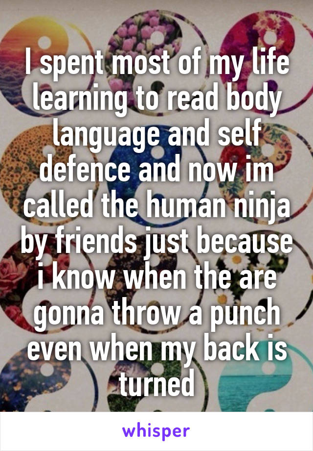 I spent most of my life learning to read body language and self defence and now im called the human ninja by friends just because i know when the are gonna throw a punch even when my back is turned