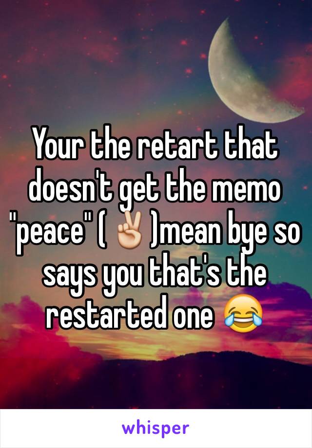 Your the retart that doesn't get the memo "peace" (✌️)mean bye so says you that's the restarted one 😂