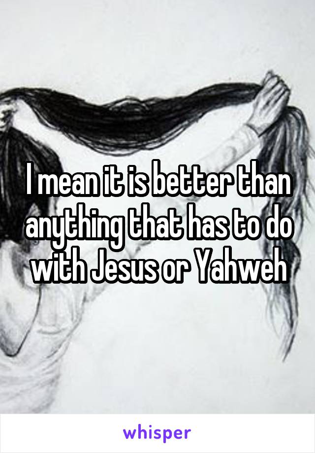 I mean it is better than anything that has to do with Jesus or Yahweh