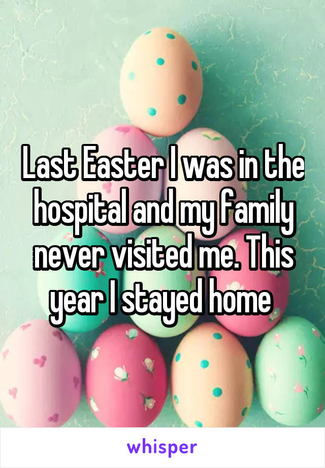 Last Easter I was in the hospital and my family never visited me. This year I stayed home 
